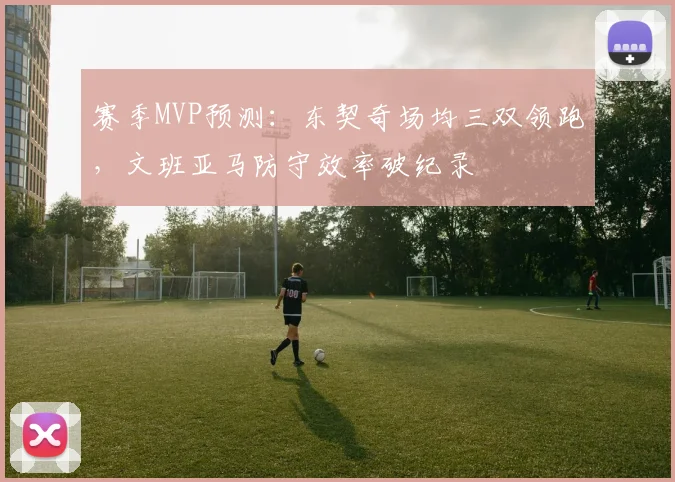 赛季MVP预测:东契奇场均三双领跑,文班亚马防守效率破纪录