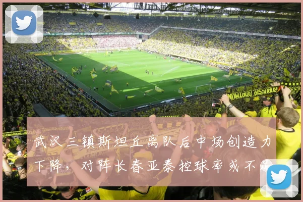 武汉三镇斯坦丘离队后中场创造力下降，对阵长春亚泰控球率或不足45%