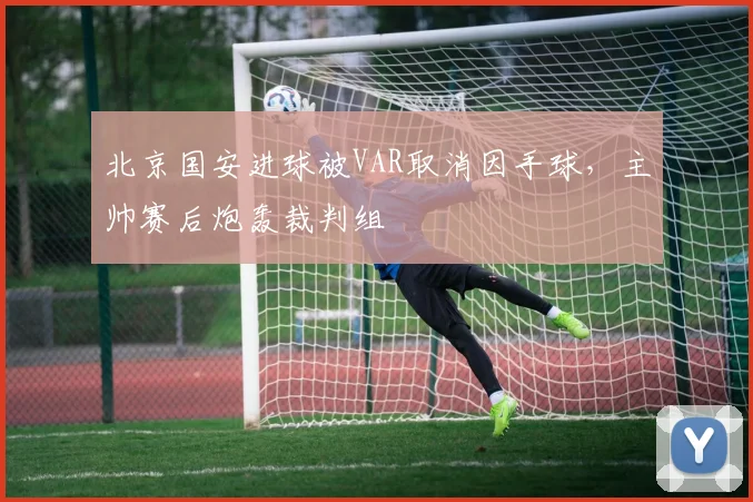 北京国安进球被VAR取消因手球,主帅赛后炮轰裁判组