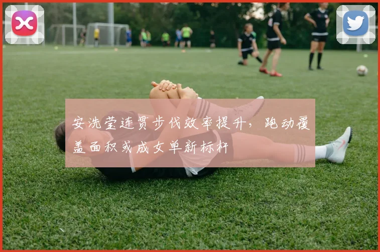 安洗莹连贯步伐效率提升,跑动覆盖面积或成女单新标杆