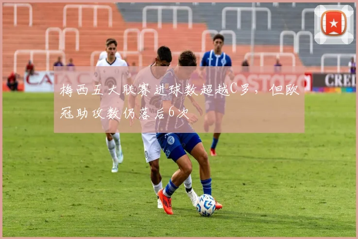 梅西五大联赛进球数超越C罗,但欧冠助攻数仍落后6次