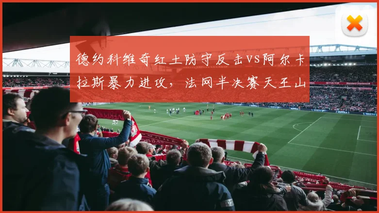 德约科维奇红土防守反击vs阿尔卡拉斯暴力进攻,法网半决赛天王山之战一触即发