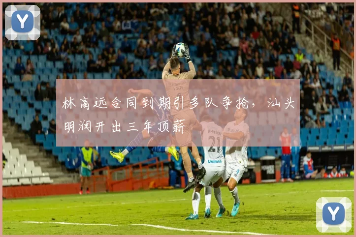 林高远合同到期引多队争抢,汕头明润开出三年顶薪