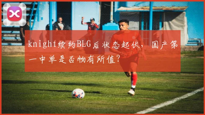 knight续约BLG后状态起伏,国产第一中单是否物有所值?