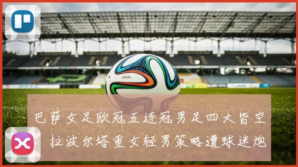 巴萨女足欧冠五连冠男足四大皆空，拉波尔塔重女轻男策略遭球迷炮轰