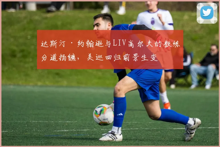达斯汀·约翰逊与LIV高尔夫的教练分道扬镳,美巡回归前景生变